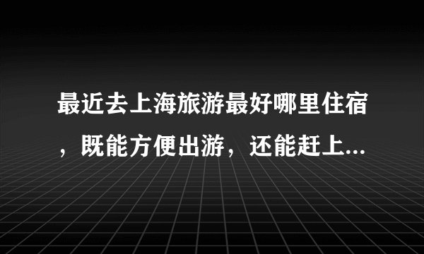 最近去上海旅游最好哪里住宿，既能方便出游，还能赶上上海站9点的火车