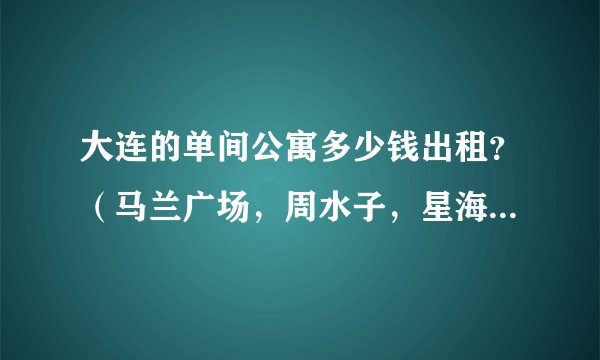 大连的单间公寓多少钱出租？（马兰广场，周水子，星海地角的，只要做公交到市内方便的地方就可以）