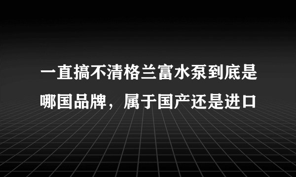 一直搞不清格兰富水泵到底是哪国品牌，属于国产还是进口