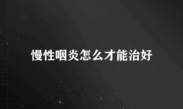 慢性咽炎怎么才能治好