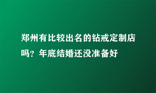 郑州有比较出名的钻戒定制店吗？年底结婚还没准备好