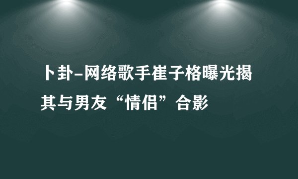 卜卦-网络歌手崔子格曝光揭其与男友“情侣”合影
