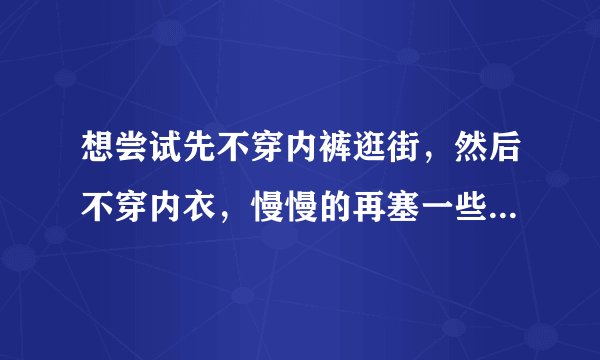 想尝试先不穿内裤逛街，然后不穿内衣，慢慢的再塞一些东西什么的。