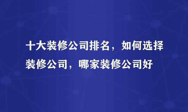 十大装修公司排名，如何选择装修公司，哪家装修公司好