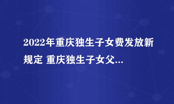 2022年重庆独生子女费发放新规定 重庆独生子女父母补贴最新政策