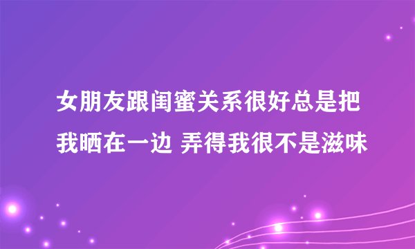 女朋友跟闺蜜关系很好总是把我晒在一边 弄得我很不是滋味