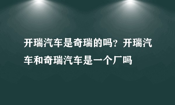 开瑞汽车是奇瑞的吗?开瑞汽车和奇瑞汽车是一个厂吗