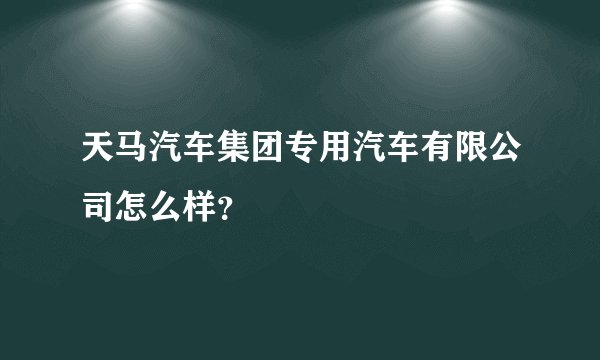 天马汽车集团专用汽车有限公司怎么样？