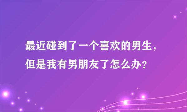 最近碰到了一个喜欢的男生，但是我有男朋友了怎么办？