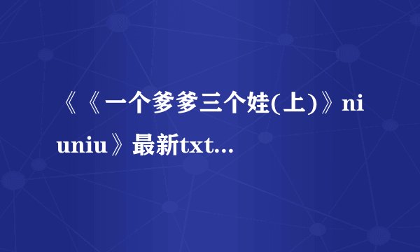 《《一个爹爹三个娃(上)》niuniu》最新txt全集下载