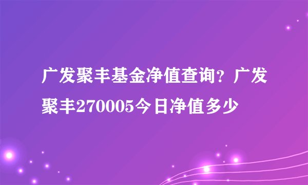 广发聚丰基金净值查询？广发聚丰270005今日净值多少