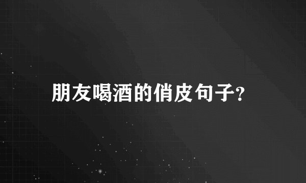 朋友喝酒的俏皮句子？