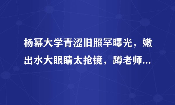 杨幂大学青涩旧照罕曝光，嫩出水大眼睛太抢镜，蹲老师身旁好受宠