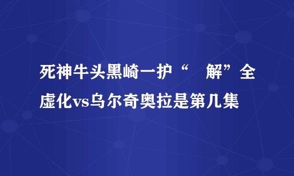 死神牛头黑崎一护“卍解”全虚化vs乌尔奇奥拉是第几集