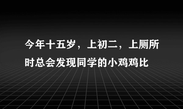今年十五岁，上初二，上厕所时总会发现同学的小鸡鸡比