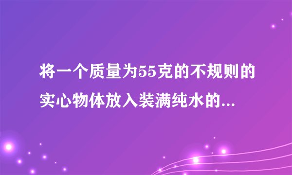 将一个质量为55克的不规则的实心物体放入装满纯水的烧杯中后，物体沉入底部，并排开0.5牛的水。