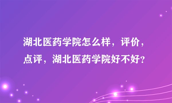 湖北医药学院怎么样，评价，点评，湖北医药学院好不好？