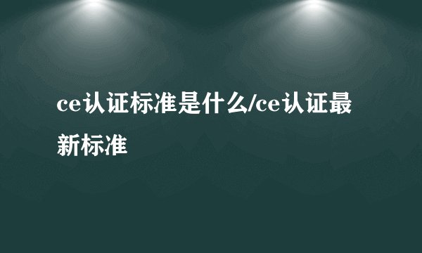 ce认证标准是什么/ce认证最新标准