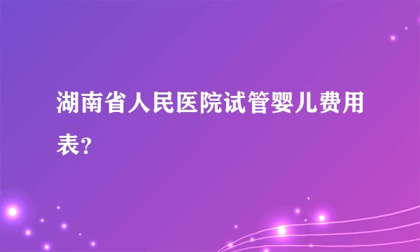 湖南省人民医院试管婴儿费用表？