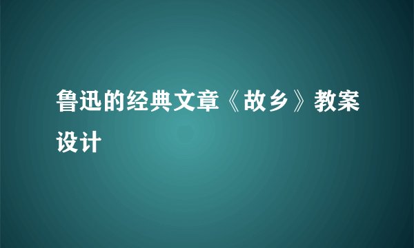 鲁迅的经典文章《故乡》教案设计