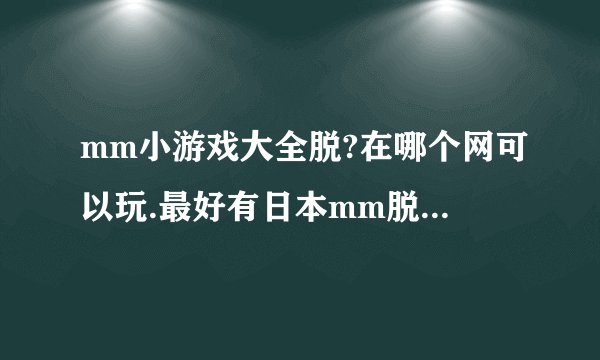 mm小游戏大全脱?在哪个网可以玩.最好有日本mm脱内衣的那种？谢谢了，呵呵