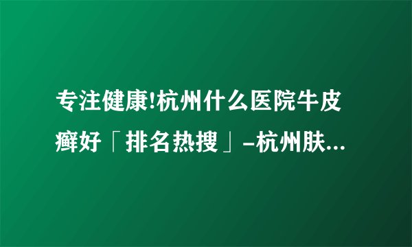 专注健康!杭州什么医院牛皮癣好「排名热搜」-杭州肤康皮肤病医院牛皮癣专科-杭州皮肤科哪个医院好-普通牛皮癣的三个阶段特征