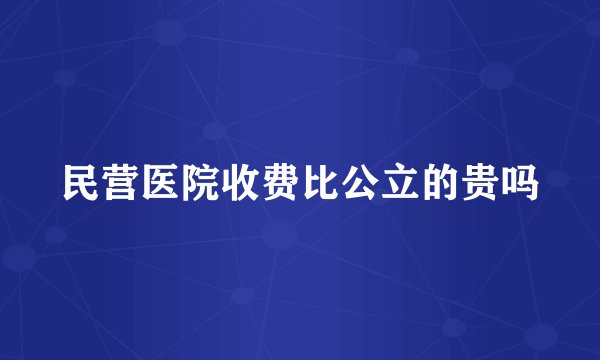 民营医院收费比公立的贵吗