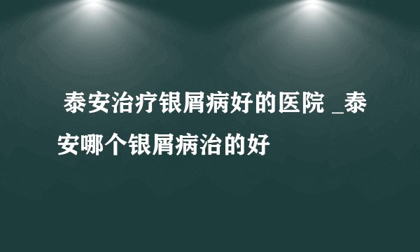  泰安治疗银屑病好的医院 _泰安哪个银屑病治的好