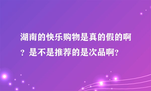湖南的快乐购物是真的假的啊？是不是推荐的是次品啊？