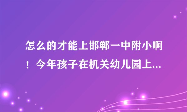 怎么的才能上邯郸一中附小啊！今年孩子在机关幼儿园上大班，明年就该升小学了！