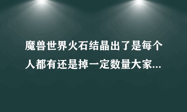 魔兽世界火石结晶出了是每个人都有还是掉一定数量大家分?知道的告诉下 谢谢了