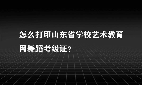 怎么打印山东省学校艺术教育网舞蹈考级证？