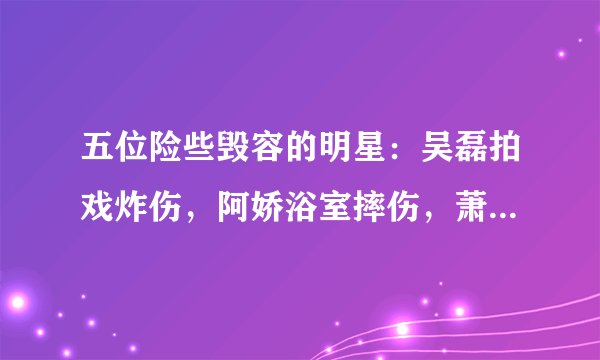 五位险些毁容的明星：吴磊拍戏炸伤，阿娇浴室摔伤，萧亚轩被狗咬