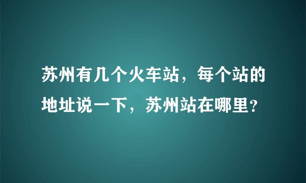 苏州有几个火车站，每个站的地址说一下，苏州站在哪里？