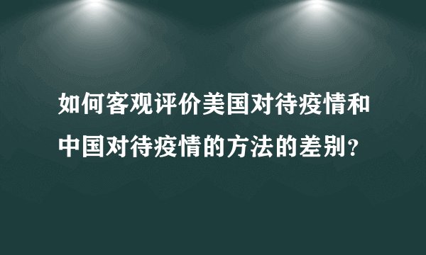 如何客观评价美国对待疫情和中国对待疫情的方法的差别？