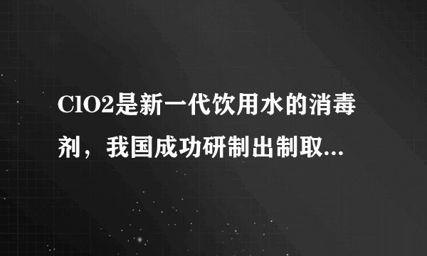ClO2是新一代饮用水的消毒剂，我国成功研制出制取ClO2的新方法，其反应的微观过程图如下，请回答：（1）C
