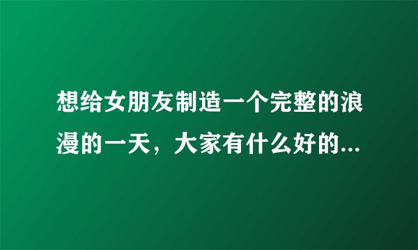 想给女朋友制造一个完整的浪漫的一天，大家有什么好的想法吗？