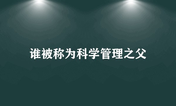 谁被称为科学管理之父
