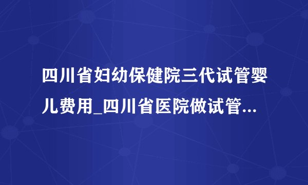 四川省妇幼保健院三代试管婴儿费用_四川省医院做试管婴儿多少钱