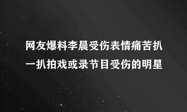 网友爆料李晨受伤表情痛苦扒一扒拍戏或录节目受伤的明星
