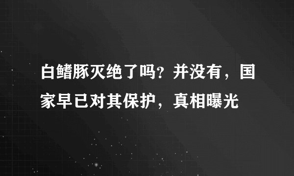 白鳍豚灭绝了吗？并没有，国家早已对其保护，真相曝光