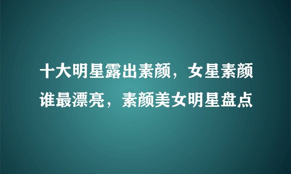 十大明星露出素颜，女星素颜谁最漂亮，素颜美女明星盘点