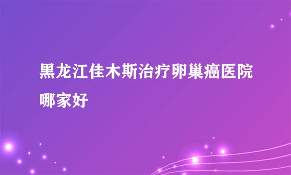 黑龙江佳木斯治疗卵巢癌医院哪家好