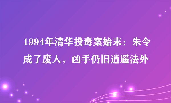 1994年清华投毒案始末：朱令成了废人，凶手仍旧逍遥法外