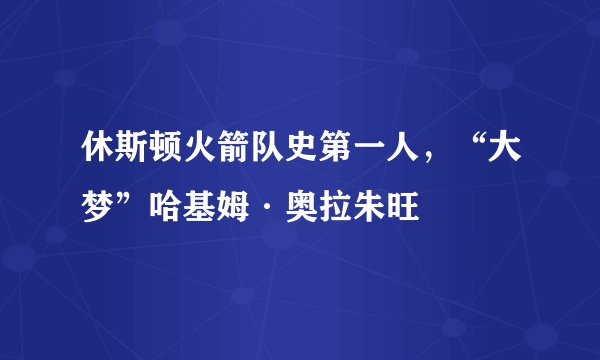 休斯顿火箭队史第一人，“大梦”哈基姆·奥拉朱旺