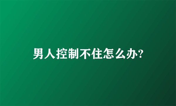 男人控制不住怎么办?
