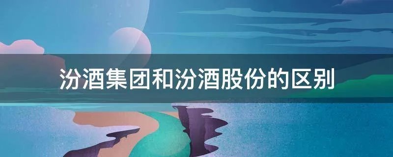 汾酒集团和汾酒股份的区别