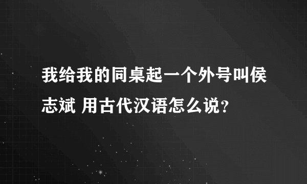 我给我的同桌起一个外号叫侯志斌 用古代汉语怎么说？