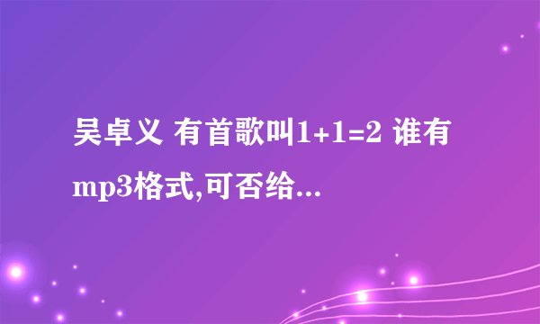 吴卓义 有首歌叫1+1=2 谁有mp3格式,可否给我传以下? 谢谢