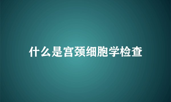 什么是宫颈细胞学检查